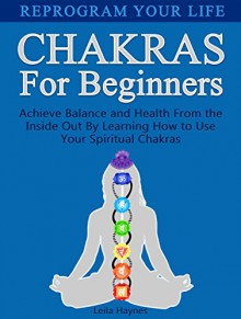 Chakras For Beginners: Reprogram Your Life: Achieve Balance and Health From the Inside Out By Learning How to Use Your Spiritual Chakras (Chakras For Beginners, Chakra Balancing, Chakras) - Leila Haynes