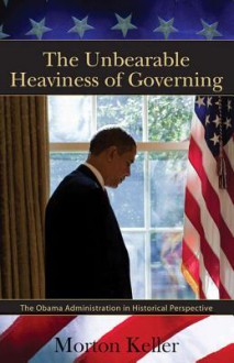 The Unbearable Heaviness of Governing: The Obama Administration in Historical Perspective - Morton Keller