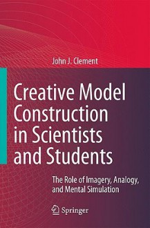 Creative Model Construction in Scientists and Students: The Role of Imagery, Analogy, and Mental Simulation - John Clement