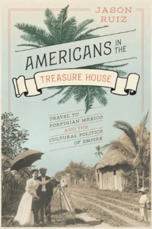 Americans in the Treasure House: Travel to Porfirian Mexico and the Cultural Politics of Empire - Jason Ruiz