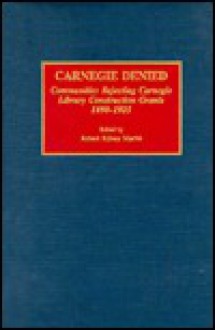 Carnegie Denied: Communities Rejecting Carnegie Library Construction Grants, 1898-1925 - Robert Sidney Martin