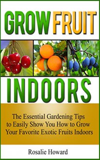 Grow Fruit Indoors: The Essential Gardening Tips to Easily Show You How to Grow Your Favorite Exotic Fruits Indoors (Grow fruit indoors, grow fruit trees, grow fruits indoors for beginners) - Rosalie Howard