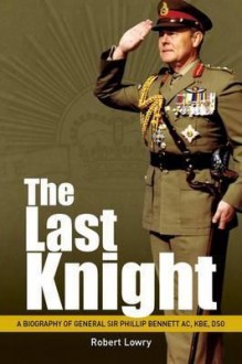 The Last Knight: A Biography of General Sir Phillip Bennett AC, KBE, Dso - Robert Lowry