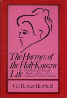 The horrors of the half-known life: Male attitudes toward women and sexuality in nineteenth-century America - G. J. Barker-Benfield