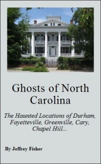 Ghosts of North Carolina: The Haunted Locations of Durham, Fayetteville, Greenville, Cary, Chapel Hill, Wilmington and Jacksonville - Jeffrey Fisher