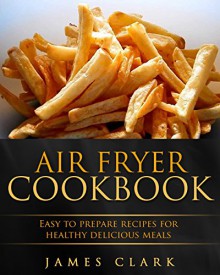 Air fryer Cookbook: Easy to Prepare Recipes for Healthy Delicious Meals - James Clark