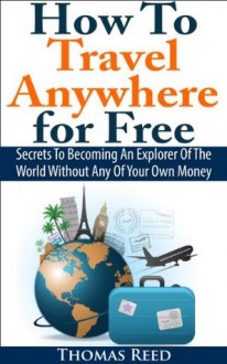 How To Travel Anywhere for Free: Secrets To Becoming An Explorer Of The World Without Any Of Your Own Money - Thomas Reed