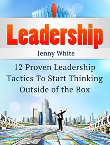 Leadership: 12 Proven Leadership Tactics To Start Thinking Outside of the Box (Leadership, leadership and self deception, leadership books) - Jenny White