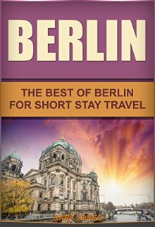 Berlin: The Best Of Berlin For Short Stay Travel (Short Stay Travel - City Guides Book 12) - Gary Jones