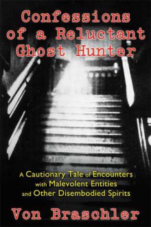 Confessions of a Reluctant Ghost Hunter: A Cautionary Tale of Encounters with Malevolent Entities and Other Disembodied Spirits - Von Braschler, Jim Harold