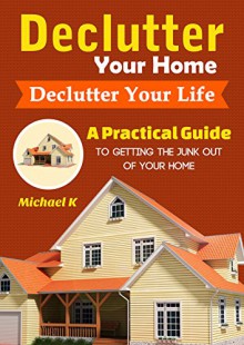 Declutter Your Home, Declutter Your Life: A Practical Guide to Getting the Junk Out of Your Home - Michael K, Content Arcade Publishing