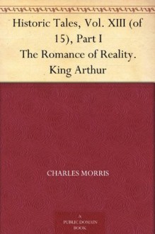 Historic Tales, Vol. XIII (of 15), Part I The Romance of Reality. King Arthur - Charles Morris