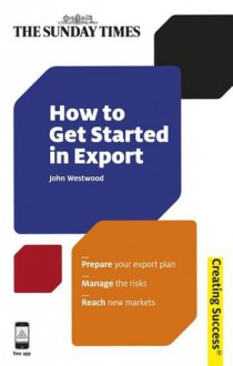 How to Get Started in Export: Prepare your export plan; Manage the risks; Reach new markets - John Westwood