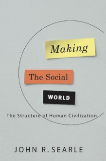 Making the Social World: The Structure of Human Civilization - John Searle