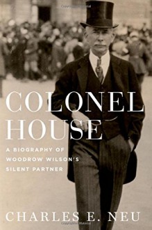 Colonel House: A Biography of Woodrow Wilson's Silent Partner - Charles E. Neu