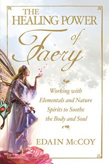 The Healing Power of Faery: Working with Elementals and Nature Spirits to Soothe the Body and Soul - Edain McCoy