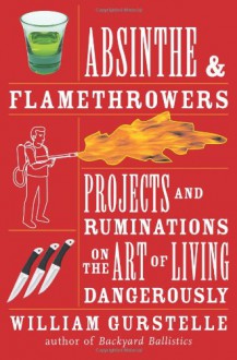 Absinthe & Flamethrowers: Projects and Ruminations on the Art of Living Dangerously - William Gurstelle