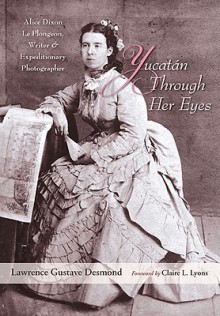 Yucatan Through Her Eyes: Alice Dixon Le Plongeon, Writer and Expeditionary Photographer - Lawrence Gustave Desmond, Claire L. Lyons