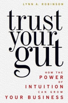 Trust Your Gut - How the Power of Intuition Can Grow Your Business - Lynn A. Robinson