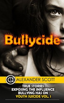 Bullycide: True Stories Exposing The Influence Bullying has On Youth Suicide Vol. 1 (Bullying and Cyberbullying) - Alexander Scott