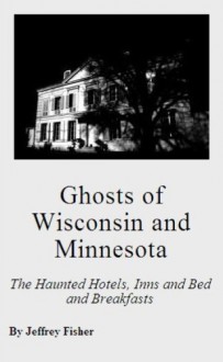 Ghosts of Wisconsin and Minnesota: The Haunted Hotels, Inns and Bed and Breakfasts - Jeffrey Fisher