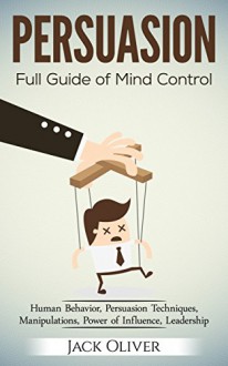 PERSUASION: Full Guide of Mind Control (Human Behavior, Persuasion Techniques, Manipulations, Power of Influence, Leadership) - Jack Oliver