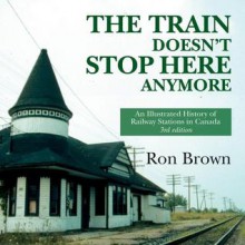 The Train Doesn't Stop Here Anymore: An Illustrated History of Railway Stations in Canada - Ron Brown