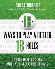 18 Ways to Play a Better 18 Holes: Tips and Techniques from America's Best Club Professionals - John Steinbreder