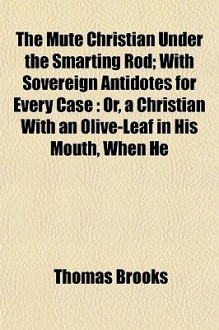 The Mute Christian Under the Smarting Rod; With Sovereign Antidotes for Every Case: Or, a Christian with an Olive-Leaf in His Mouth, When He - Thomas Brooks