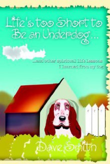 Life's Too Short to Be an Underdog...: ...and Other Spiritual Life Lessons I Learned from My Dog - Dave Smith