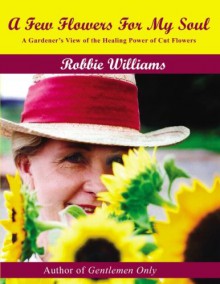 A Few Flowers for My Soul: A Gardener's View of the Healing Power of Cut Flowers - Robbie Williams