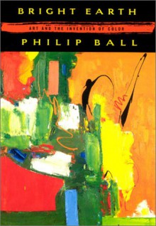 Bright Earth: Art and the Invention of Color - Philip Ball