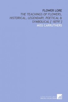 Flower lore: the teachings of flowers, historical, legendary, poetical & symbolical [ 1879? ] - Carruthers