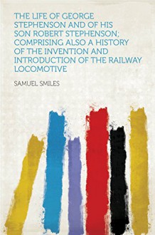 The Life of George Stephenson and of His Son Robert Stephenson; Comprising Also a History of the Invention and Introduction of the Railway Locomotive - Smiles, Samuel