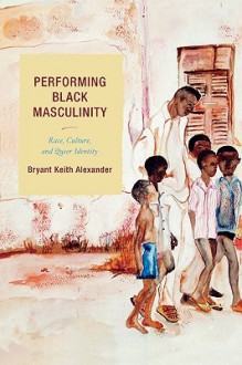 Performing Black Masculinity: Race, Culture, And Queer Identity - Bryant Keith Alexander