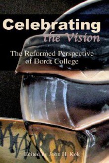 Celebrating the Vision: The Reformed Perspective of Dordt College - John H. Kok