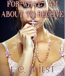 FOR WHAT I AM ABOUT TO RECEIVE (OLDER MAN YOUNGER INEXPERIENCED WOMAN RELIGIOUS STEAMY FORBIDDEN ROMANCE) - J.C. Priest