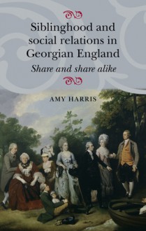 Siblinghood and Social Relations in Georgian England: Share and Share Alike - Amy Harris