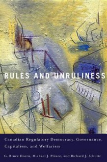 Rules and Unruliness: Canadian Regulatory Democracy, Governance, Capitalism, and Welfarism - G. Bruce Doern, Michael J. Prince, Richard J. Schultz