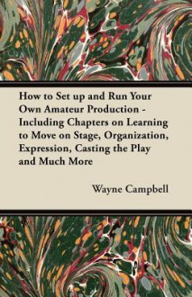 How to Set Up and Run Your Own Amateur Production - Including Chapters on Learning to Move on Stage, Organization, Expression, Casting the Play and Mu - R. Wayne Campbell