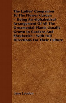 The Ladies' Companion to the Flower Garden - Being an Alphabetical Arrangement of All the Ornamental Plants Usually Grown in Gardens and Shruberies - - Jane C. Webb Loudon