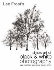 Lee Frost's Simple Art of Black and White Photography: Easy Methods for Making Fine Art Prints - Lee Frost