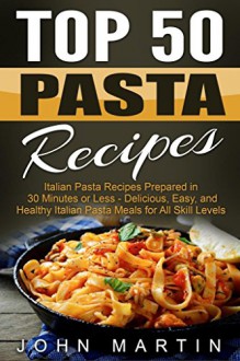 Top 50 Pasta Recipes - Authentic Italian Cookbook: Italian Pasta Recipes Prepared in 30 Minutes or Less - Delicious, Easy, and Healthy Italian Pasta Meals for All Skill Levels - John Martin