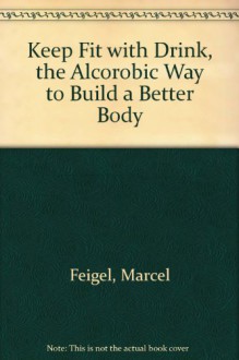 Keep Fit with Drink, the Alcorobic Way to Build a Better Body - Marcel Feigel