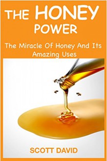 HONEY: THE HONEY POWER: The Miracle Of Honey And Its Amazing Uses (Use Honey For Natural Cures - Herbal Remedies - Allergy Relief - Self Help - DIY) - Scott David