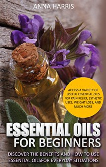 Essential Oils: Discover The Benefits And How To Use Essential Oils For Everyday Situations - Access A Variety Of Useful Essential Oils For Pain Relief, Esthetic Uses, and More. - Anna Harris