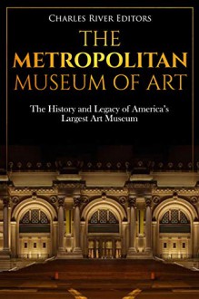 The Metropolitan Museum of Art: The History and Legacy of America's Largest Art Museum - Charles River Editors