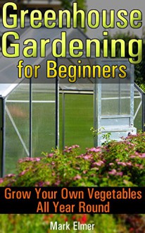 Greenhouse Gardening for Beginners: Grow Your Own Vegetables All Year Round: (Gardening for Dummies, Healthy Food) (Self Sufficient Living) - Mark Elmer