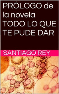 PRÓLOGO de la novela TODO LO QUE TE PUDE DAR (Spanish Edition) - Santiago Rey