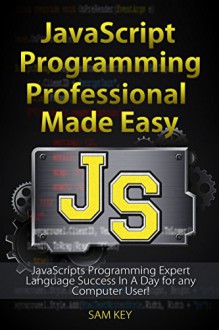 JavaScript Professional Programming Made Easy: Expert JavaScripts Programming Language Success in a Day for Any Computer User! (JavaScript, HTML, CSS, ... Programming, HTML5, JavaScript Programming) - Sam Key